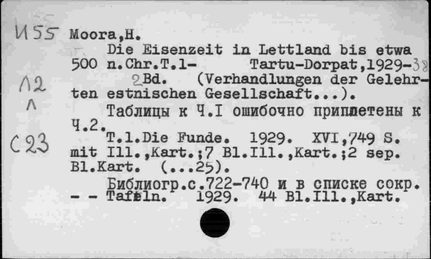 ﻿USS’
лі
л
саз
Моога,Н.
Die Eisenzeit in Lettland bis etwa 500 n.Chr.T.l- Tartu-Dorpat,1929-3$ 2_Bd. (Verhandlungen der Gelehrten estnischen Gesellschaft...)•
Таблицы к Ч.І ошибочно приплетены к 4.2.
T.l.Die Funde. 1929. XVI,749 S. mit Ill.,Kart.;7 Bl.Ill.,Kart.j2 sep. Bl.Kart. (...2>).
Библиогр.с.722-740 и в списке сокр. - - Taftln. 1929. 44 Bl.Ill.,Kart.